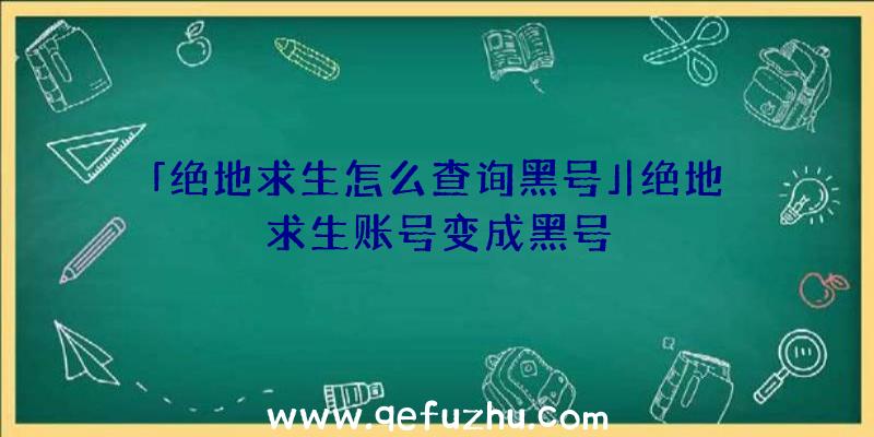 「绝地求生怎么查询黑号」|绝地求生账号变成黑号